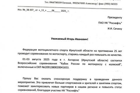 Уважаемый Игорь Иванович!  Федерация мотоциклетного спорта Иркутской области на протяжении 25 лет проводит соревнования по мотоспорту, стараясь каждый раз повышать их качество.  01-03 августа 2025 года в г. Ангарске (Иркутской области) состоятся Всероссийские соревнования "Кубок России по мотокроссу с коляской", включенные в ЕКП №2091380020041653.   Прошу Вас оказать спонсорскую поддержку в проведении данного мероприятия. Это привлечет больше спортсменов и зрителей к занятиям спортом, поможет заинтересовать